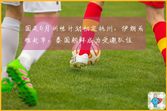 国足6月训练计划初定杭州，伊朗或难赴华，泰国朝鲜成为受邀队伍