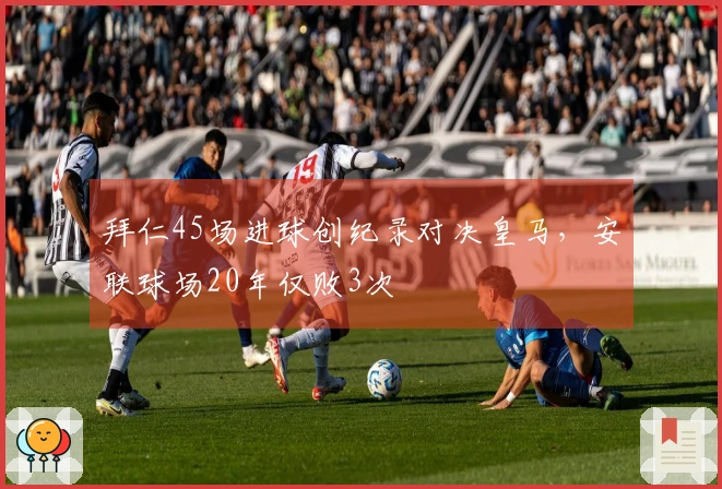 拜仁45场进球创纪录对决皇马，安联球场20年仅败3次