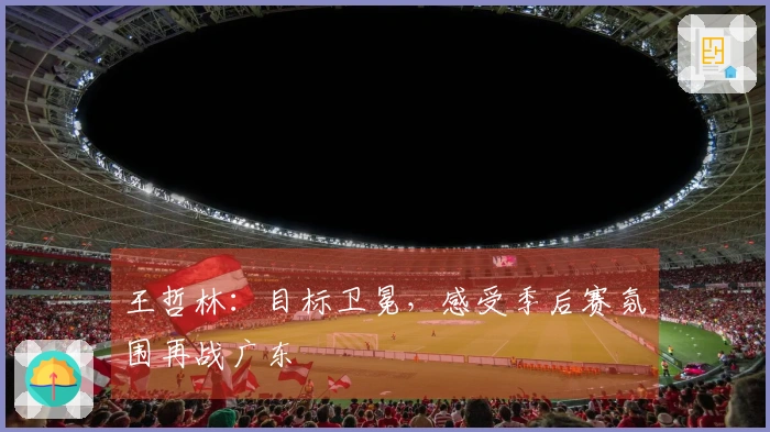 王哲林：目标卫冕，感受季后赛氛围再战广东
