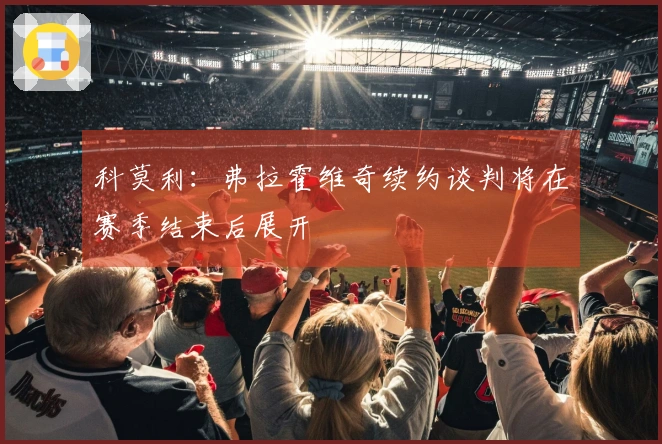 科莫利：弗拉霍维奇续约谈判将在赛季结束后展开