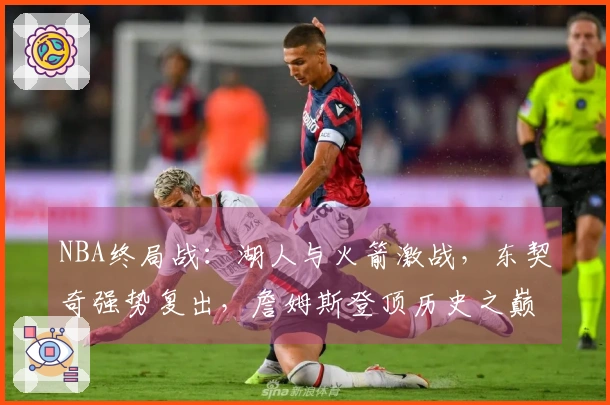 NBA终局战：湖人与火箭激战，东契奇强势复出，詹姆斯登顶历史之巅