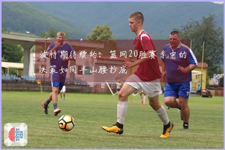 波特期待续约：篮网20胜赛季中的决策如同半山腰抄底