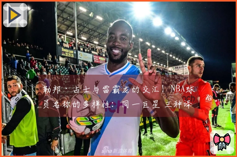 勒邦·占士与雷霸龙的交汇！NBA球员名称的多样性：同一巨星 三种译名~
