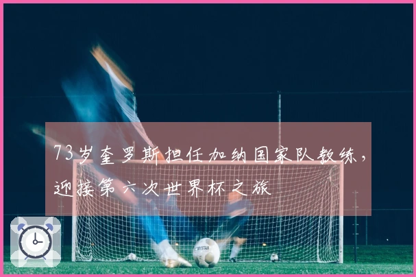 73岁奎罗斯担任加纳国家队教练，迎接第六次世界杯之旅