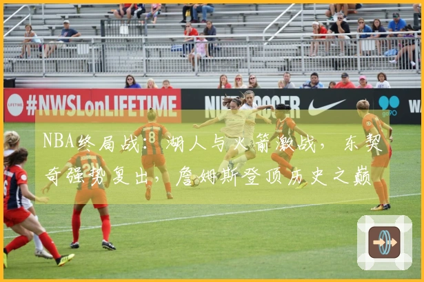 NBA终局战：湖人与火箭激战，东契奇强势复出，詹姆斯登顶历史之巅