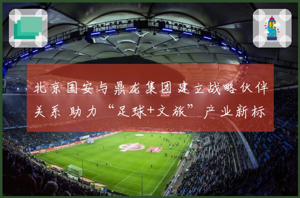 北京国安与鼎龙集团建立战略伙伴关系 助力“足球+文旅”产业新标杆