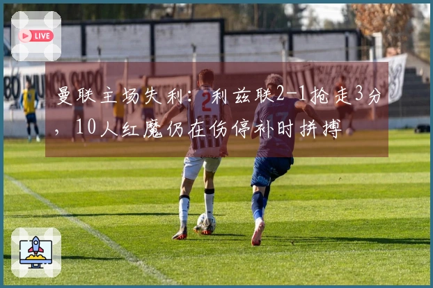 曼联主场失利：利兹联2-1抢走3分，10人红魔仍在伤停补时拼搏