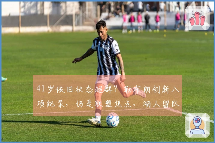 41岁依旧状态超群？勒布朗创新八项纪录，仍是联盟焦点，湖人留队几率仅一半